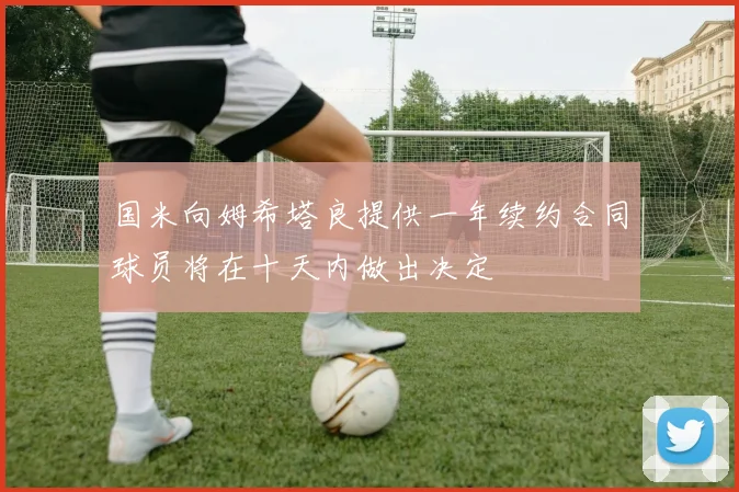 国米向姆希塔良提供一年续约合同球员将在十天内做出决定