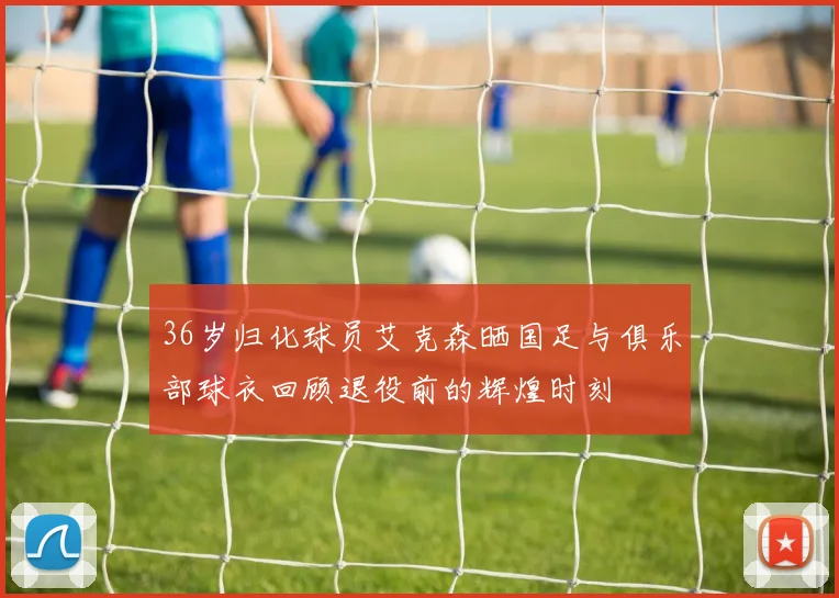 36岁归化球员艾克森晒国足与俱乐部球衣回顾退役前的辉煌时刻