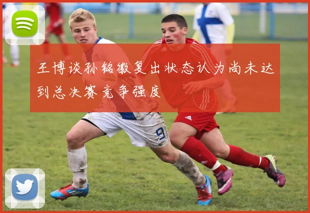王博谈孙铭徽复出状态认为尚未达到总决赛竞争强度