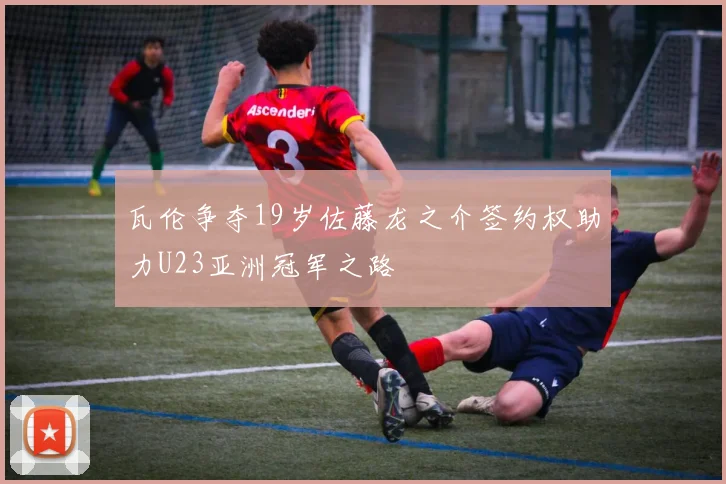 瓦伦争夺19岁佐藤龙之介签约权助力U23亚洲冠军之路
