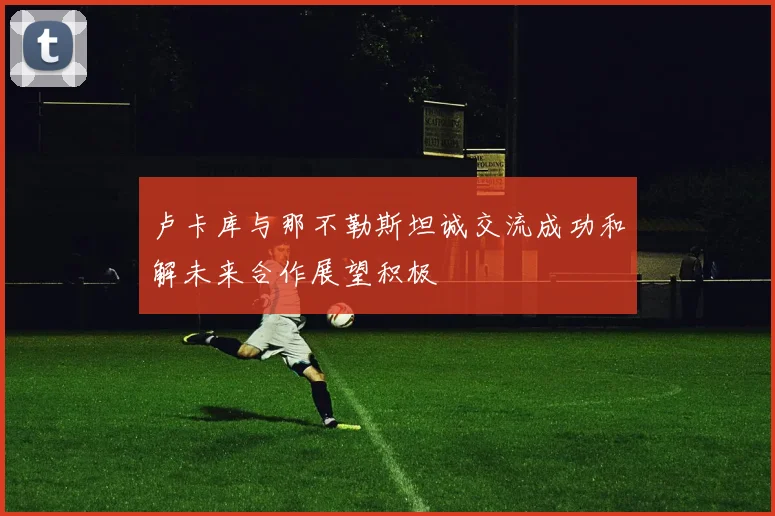 卢卡库与那不勒斯坦诚交流成功和解未来合作展望积极