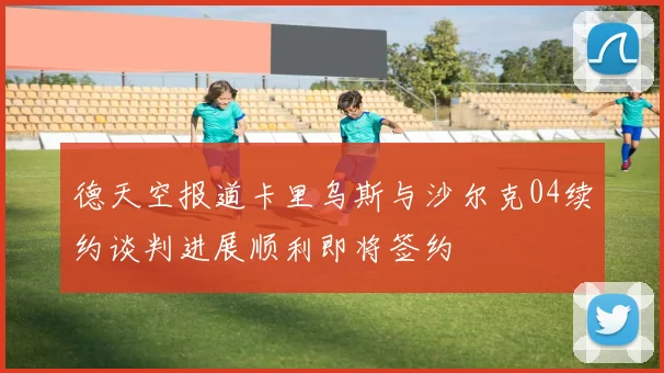 德天空报道卡里乌斯与沙尔克04续约谈判进展顺利即将签约
