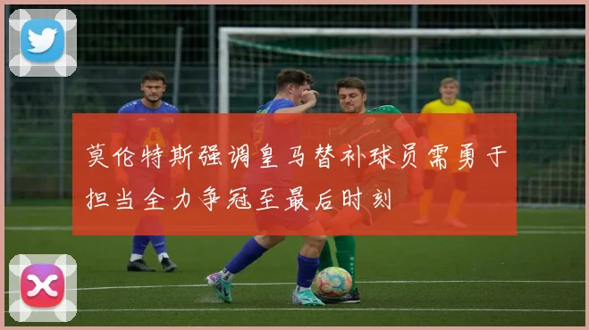 莫伦特斯强调皇马替补球员需勇于担当全力争冠至最后时刻