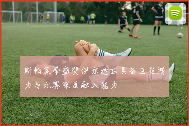 斯帕莱蒂盛赞伊尔迪兹具备巨星潜力与比赛深度融入能力