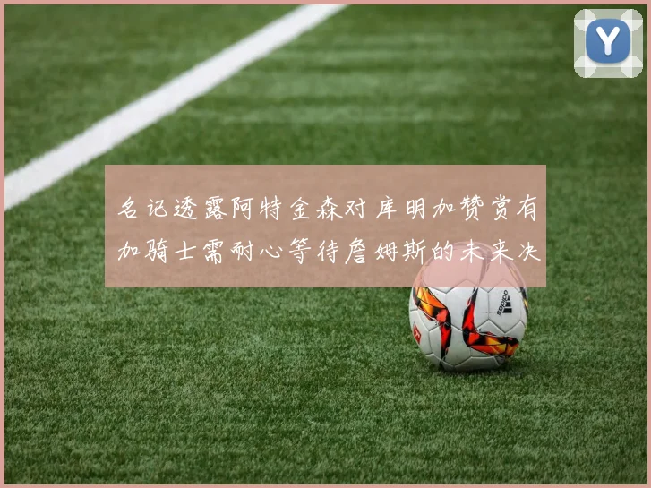 名记透露阿特金森对库明加赞赏有加骑士需耐心等待詹姆斯的未来决定