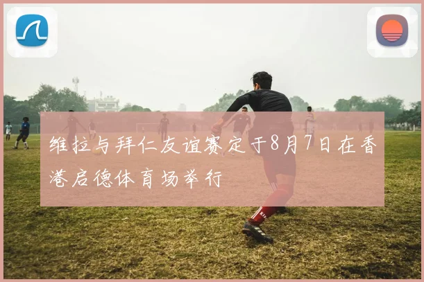 维拉与拜仁友谊赛定于8月7日在香港启德体育场举行