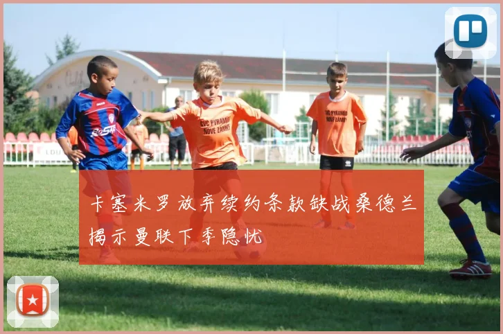 卡塞米罗放弃续约条款缺战桑德兰揭示曼联下季隐忧