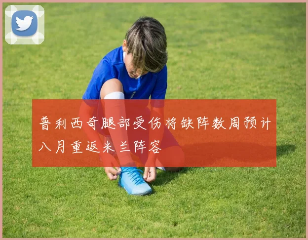 普利西奇腿部受伤将缺阵数周预计八月重返米兰阵容