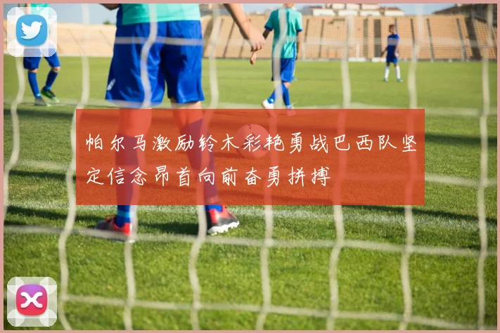 帕尔马激励铃木彩艳勇战巴西队坚定信念昂首向前奋勇拼搏