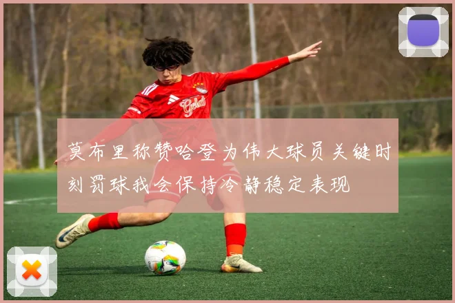 莫布里称赞哈登为伟大球员关键时刻罚球我会保持冷静稳定表现