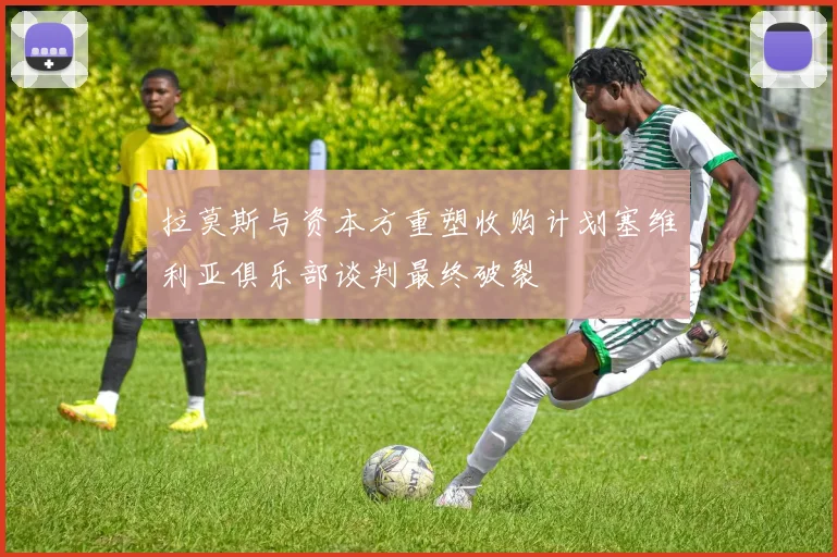 拉莫斯与资本方重塑收购计划塞维利亚俱乐部谈判最终破裂