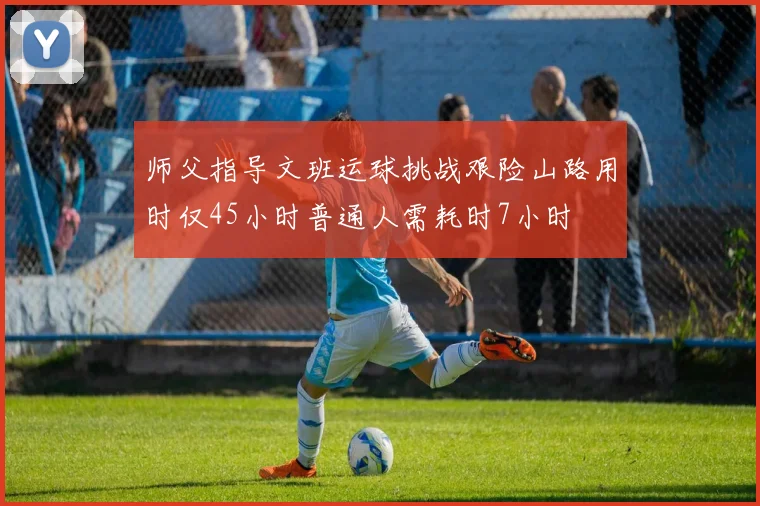 师父指导文班运球挑战艰险山路用时仅45小时普通人需耗时7小时