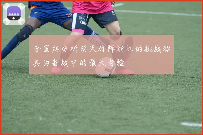 李国旭分析明天对阵浙江的挑战称其为备战中的最大考验