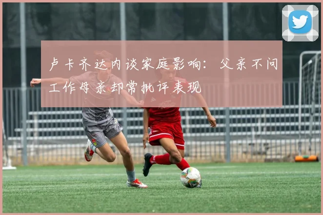 卢卡齐达内谈家庭影响：父亲不问工作母亲却常批评表现