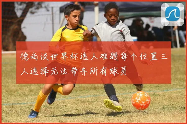 德尚谈世界杯选人难题每个位置三人选择无法带齐所有球员