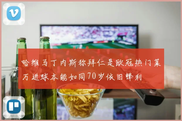 哈维马丁内斯称拜仁是欧冠热门莱万进球本能如同70岁依旧锋利