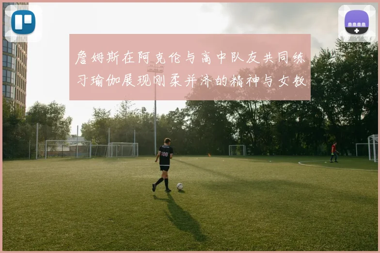詹姆斯在阿克伦与高中队友共同练习瑜伽展现刚柔并济的精神与女教练合影留念