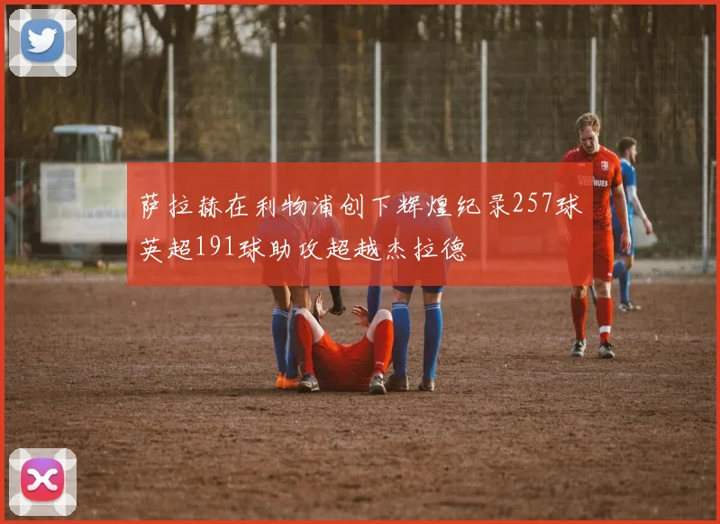 萨拉赫在利物浦创下辉煌纪录257球英超191球助攻超越杰拉德