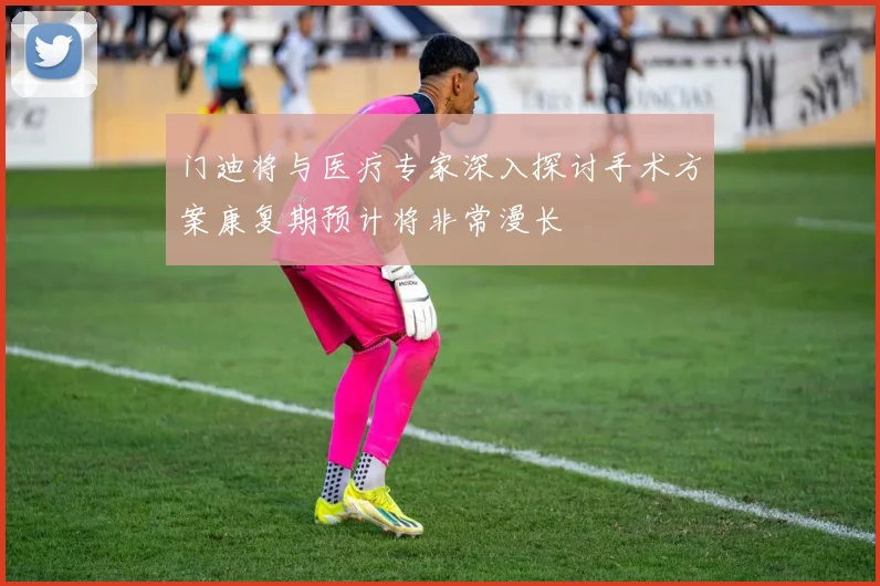 门迪将与医疗专家深入探讨手术方案康复期预计将非常漫长